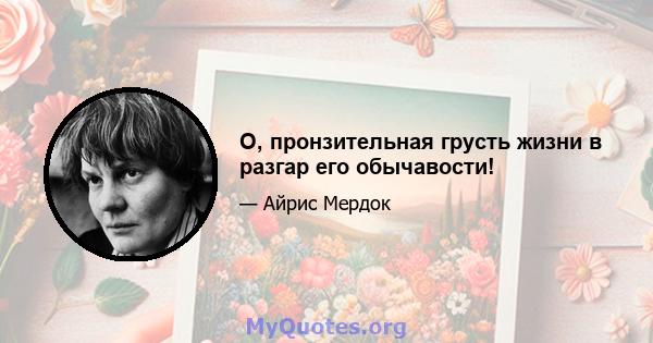 О, пронзительная грусть жизни в разгар его обычавости!