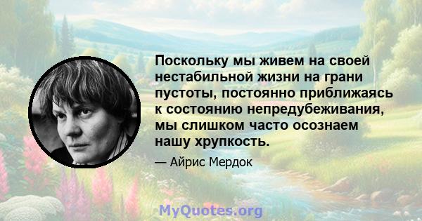 Поскольку мы живем на своей нестабильной жизни на грани пустоты, постоянно приближаясь к состоянию непредубеживания, мы слишком часто осознаем нашу хрупкость.