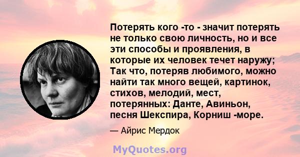 Потерять кого -то - значит потерять не только свою личность, но и все эти способы и проявления, в которые их человек течет наружу; Так что, потеряв любимого, можно найти так много вещей, картинок, стихов, мелодий, мест, 