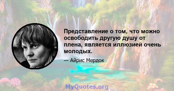 Представление о том, что можно освободить другую душу от плена, является иллюзией очень молодых.