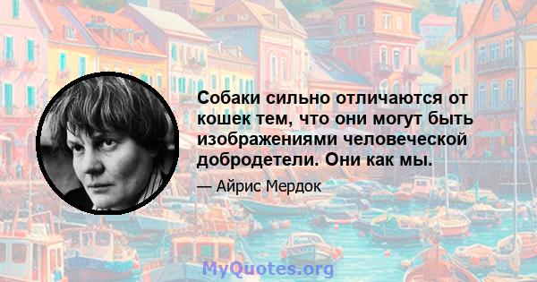 Собаки сильно отличаются от кошек тем, что они могут быть изображениями человеческой добродетели. Они как мы.