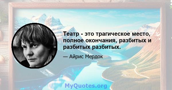 Театр - это трагическое место, полное окончания, разбитых и разбитых разбитых.