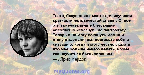 Театр, безусловно, место для изучения краткости человеческой славы: О, все эти замечательные блестящие абсолютно исчезнувшие пантомиму! Теперь я не могу покинуть магию и стану отшельником: поставьте себя в ситуацию,