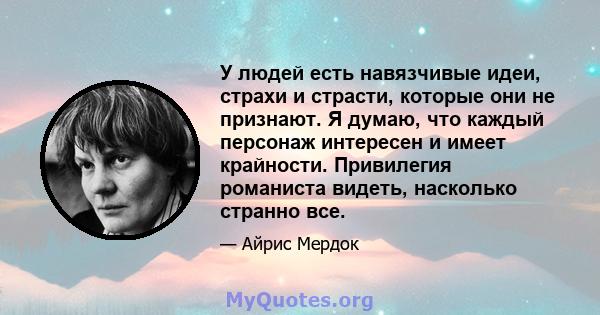 У людей есть навязчивые идеи, страхи и страсти, которые они не признают. Я думаю, что каждый персонаж интересен и имеет крайности. Привилегия романиста видеть, насколько странно все.