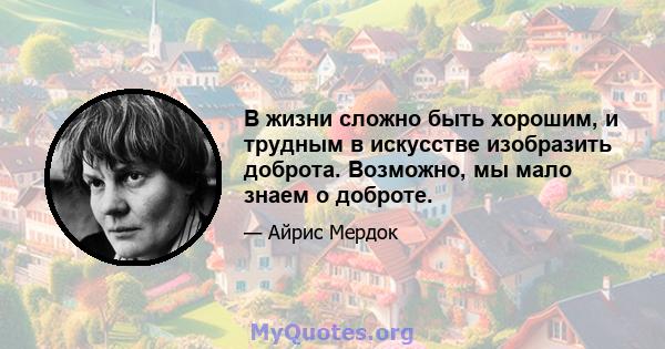 В жизни сложно быть хорошим, и трудным в искусстве изобразить доброта. Возможно, мы мало знаем о доброте.