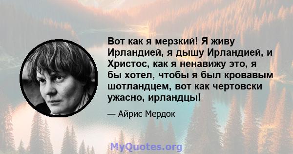 Вот как я мерзкий! Я живу Ирландией, я дышу Ирландией, и Христос, как я ненавижу это, я бы хотел, чтобы я был кровавым шотландцем, вот как чертовски ужасно, ирландцы!