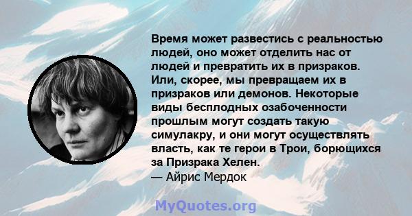 Время может развестись с реальностью людей, оно может отделить нас от людей и превратить их в призраков. Или, скорее, мы превращаем их в призраков или демонов. Некоторые виды бесплодных озабоченности прошлым могут