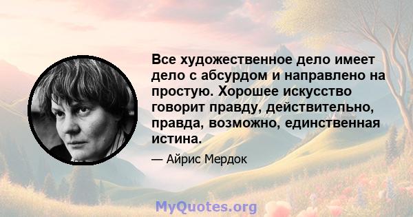 Все художественное дело имеет дело с абсурдом и направлено на простую. Хорошее искусство говорит правду, действительно, правда, возможно, единственная истина.