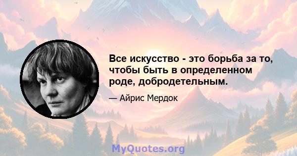 Все искусство - это борьба за то, чтобы быть в определенном роде, добродетельным.