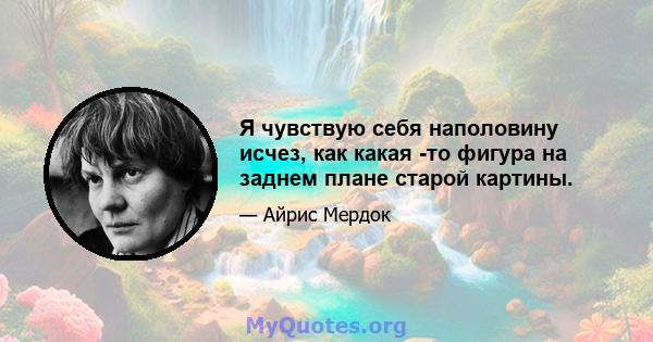 Я чувствую себя наполовину исчез, как какая -то фигура на заднем плане старой картины.