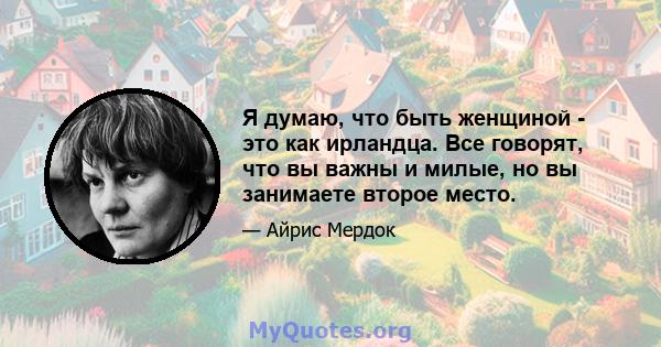 Я думаю, что быть женщиной - это как ирландца. Все говорят, что вы важны и милые, но вы занимаете второе место.