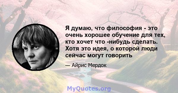 Я думаю, что философия - это очень хорошее обучение для тех, кто хочет что -нибудь сделать. Хотя это идея, о которой люди сейчас могут говорить