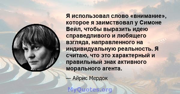 Я использовал слово «внимание», которое я заимствовал у Симоне Вейл, чтобы выразить идею справедливого и любящего взгляда, направленного на индивидуальную реальность. Я считаю, что это характерный и правильный знак