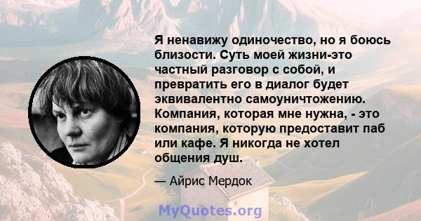 Я ненавижу одиночество, но я боюсь близости. Суть моей жизни-это частный разговор с собой, и превратить его в диалог будет эквивалентно самоуничтожению. Компания, которая мне нужна, - это компания, которую предоставит