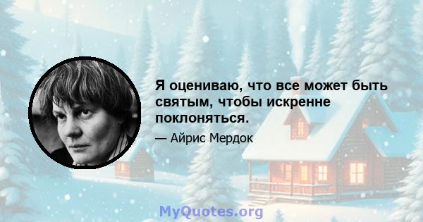 Я оцениваю, что все может быть святым, чтобы искренне поклоняться.