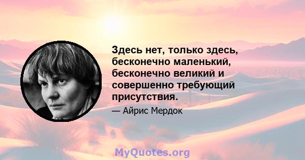 Здесь нет, только здесь, бесконечно маленький, бесконечно великий и совершенно требующий присутствия.