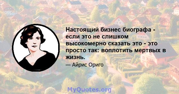 Настоящий бизнес биографа - если это не слишком высокомерно сказать это - это просто так: воплотить мертвых в жизнь.