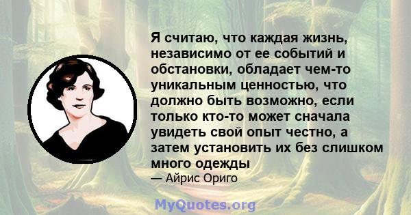 Я считаю, что каждая жизнь, независимо от ее событий и обстановки, обладает чем-то уникальным ценностью, что должно быть возможно, если только кто-то может сначала увидеть свой опыт честно, а затем установить их без