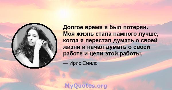 Долгое время я был потерян. Моя жизнь стала намного лучше, когда я перестал думать о своей жизни и начал думать о своей работе и цели этой работы.