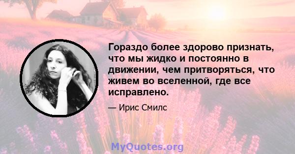 Гораздо более здорово признать, что мы жидко и постоянно в движении, чем притворяться, что живем во вселенной, где все исправлено.