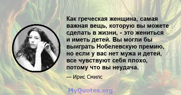 Как греческая женщина, самая важная вещь, которую вы можете сделать в жизни, - это жениться и иметь детей. Вы могли бы выиграть Нобелевскую премию, но если у вас нет мужа и детей, все чувствуют себя плохо, потому что вы 