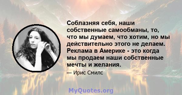 Соблазняя себя, наши собственные самообманы, то, что мы думаем, что хотим, но мы действительно этого не делаем. Реклама в Америке - это когда мы продаем наши собственные мечты и желания.