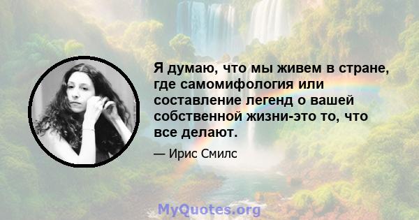 Я думаю, что мы живем в стране, где самомифология или составление легенд о вашей собственной жизни-это то, что все делают.