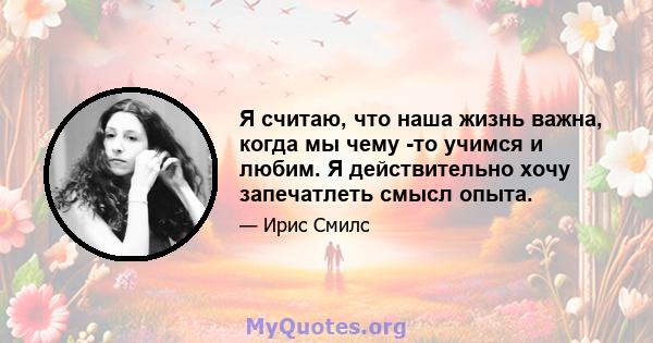 Я считаю, что наша жизнь важна, когда мы чему -то учимся и любим. Я действительно хочу запечатлеть смысл опыта.