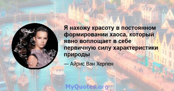 Я нахожу красоту в постоянном формировании хаоса, который явно воплощает в себе первичную силу характеристики природы