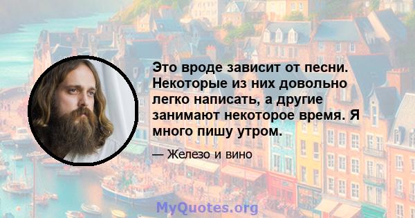 Это вроде зависит от песни. Некоторые из них довольно легко написать, а другие занимают некоторое время. Я много пишу утром.