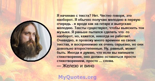 Я начинаю с текста? Нет. Честно говоря, это наоборот. Я обычно получаю мелодию в первую очередь - я вроде как на гитаре и выпускаю мелодию. Тексты существуют, чтобы выяснить тон музыки. Я раньше пытался сделать что -то