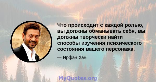 Что происходит с каждой ролью, вы должны обманывать себя, вы должны творчески найти способы изучения психического состояния вашего персонажа.