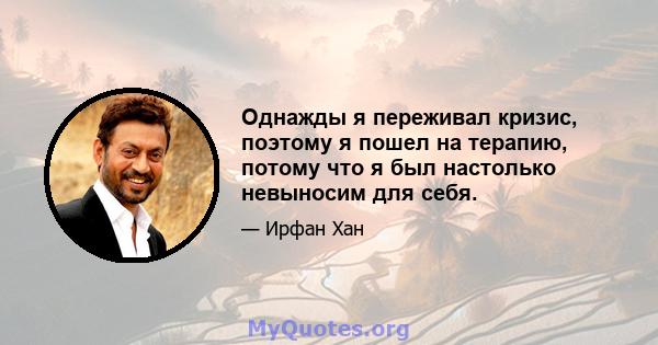 Однажды я переживал кризис, поэтому я пошел на терапию, потому что я был настолько невыносим для себя.