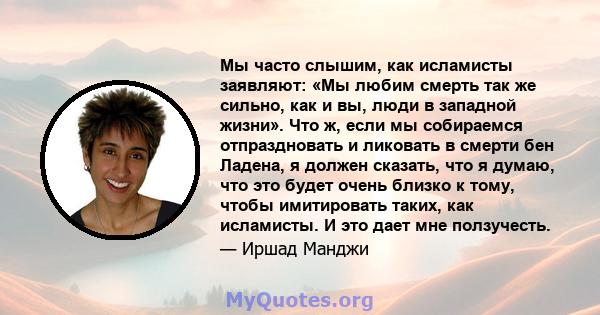 Мы часто слышим, как исламисты заявляют: «Мы любим смерть так же сильно, как и вы, люди в западной жизни». Что ж, если мы собираемся отпраздновать и ликовать в смерти бен Ладена, я должен сказать, что я думаю, что это