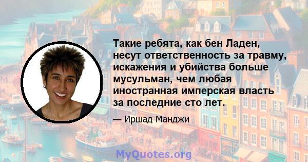 Такие ребята, как бен Ладен, несут ответственность за травму, искажения и убийства больше мусульман, чем любая иностранная имперская власть за последние сто лет.