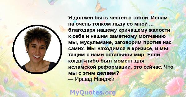 Я должен быть честен с тобой. Ислам на очень тонком льду со мной ... благодаря нашему кричащему жалости к себе и нашим заметному молчанию мы, мусульмане, заговорим против нас самих. Мы находимся в кризисе, и мы тащим с