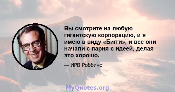 Вы смотрите на любую гигантскую корпорацию, и я имею в виду «Бигги», и все они начали с парня с идеей, делая это хорошо.