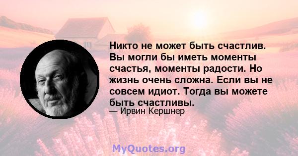 Никто не может быть счастлив. Вы могли бы иметь моменты счастья, моменты радости. Но жизнь очень сложна. Если вы не совсем идиот. Тогда вы можете быть счастливы.