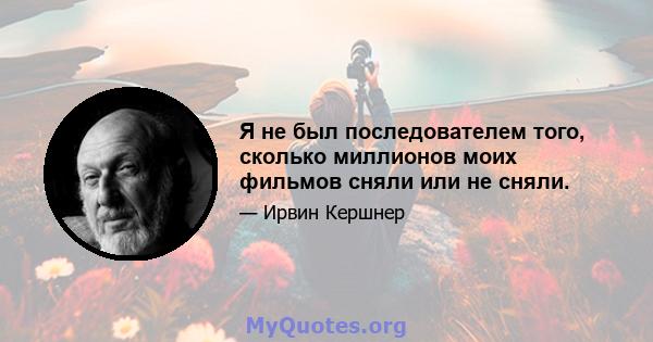 Я не был последователем того, сколько миллионов моих фильмов сняли или не сняли.