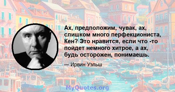 Ах, предположим, чувак, ах, слишком много перфекциониста, Кен? Это нравится, если что -то пойдет немного хитрое, а ах, будь осторожен, понимаешь.