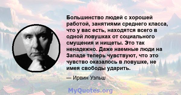 Большинство людей с хорошей работой, занятиями среднего класса, что у вас есть, находятся всего в одной ловушках от социального смущения и нищеты. Это так ненадежно. Даже наемные люди на Западе теперь чувствуют, что это 