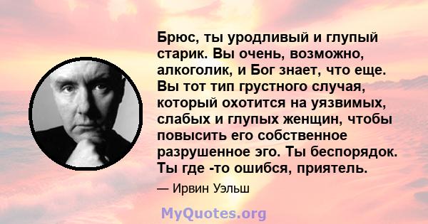 Брюс, ты уродливый и глупый старик. Вы очень, возможно, алкоголик, и Бог знает, что еще. Вы тот тип грустного случая, который охотится на уязвимых, слабых и глупых женщин, чтобы повысить его собственное разрушенное эго. 