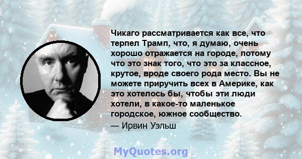 Чикаго рассматривается как все, что терпел Трамп, что, я думаю, очень хорошо отражается на городе, потому что это знак того, что это за классное, крутое, вроде своего рода место. Вы не можете приручить всех в Америке,