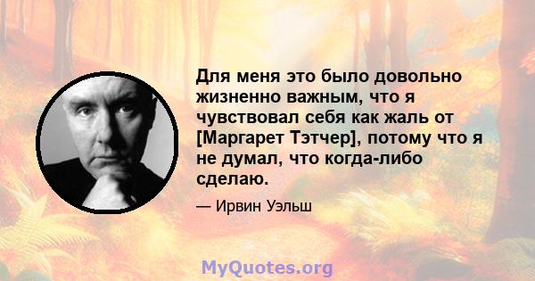 Для меня это было довольно жизненно важным, что я чувствовал себя как жаль от [Маргарет Тэтчер], потому что я не думал, что когда-либо сделаю.