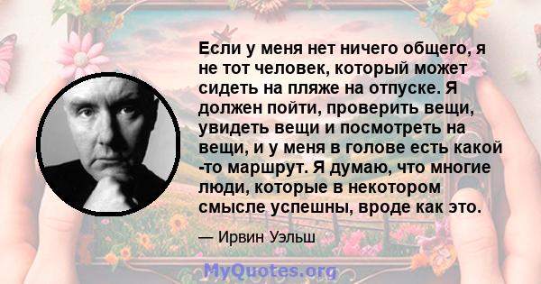 Если у меня нет ничего общего, я не тот человек, который может сидеть на пляже на отпуске. Я должен пойти, проверить вещи, увидеть вещи и посмотреть на вещи, и у меня в голове есть какой -то маршрут. Я думаю, что многие 