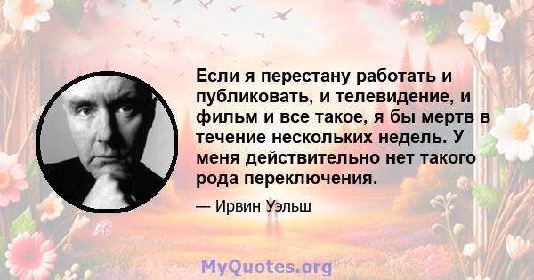 Если я перестану работать и публиковать, и телевидение, и фильм и все такое, я бы мертв в течение нескольких недель. У меня действительно нет такого рода переключения.