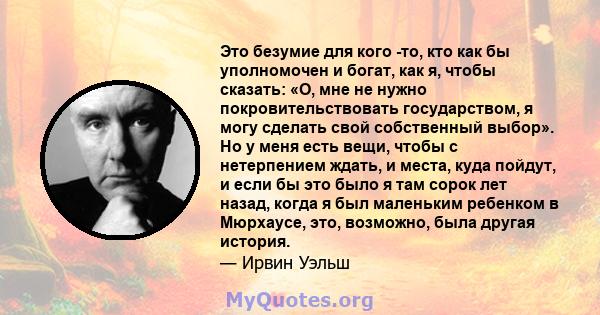 Это безумие для кого -то, кто как бы уполномочен и богат, как я, чтобы сказать: «О, мне не нужно покровительствовать государством, я могу сделать свой собственный выбор». Но у меня есть вещи, чтобы с нетерпением ждать,