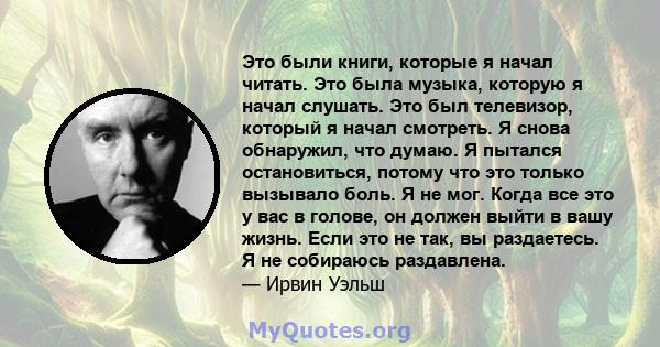 Это были книги, которые я начал читать. Это была музыка, которую я начал слушать. Это был телевизор, который я начал смотреть. Я снова обнаружил, что думаю. Я пытался остановиться, потому что это только вызывало боль. Я 