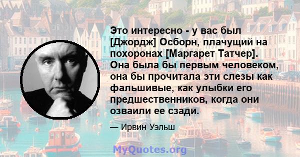 Это интересно - у вас был [Джордж] Осборн, плачущий на похоронах [Маргарет Татчер]. Она была бы первым человеком, она бы прочитала эти слезы как фальшивые, как улыбки его предшественников, когда они озваили ее сзади.