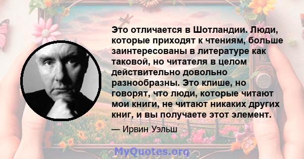 Это отличается в Шотландии. Люди, которые приходят к чтениям, больше заинтересованы в литературе как таковой, но читателя в целом действительно довольно разнообразны. Это клише, но говорят, что люди, которые читают мои